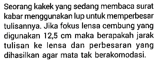 Seorang kakek yang sedang membaca surat kabar menggunakan lup untuk memperbesar tulisannya. Jika fokus lensa cembung yang digunakan 12,5 cm maka berapakah jarak tulisan ke lensa dan perbesaran yang dihasilkan agar mata tak berakomodasi.