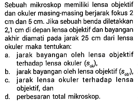 Sebuah mikroskop memiliki lensa objektif dan okuler masing-masing berjarak fokus 2  cm  dan  5 cm . Jika sebuah benda diletakkan  2,1 cm  di depan lensa objektif dan bayangan akhir diamati pada jarak  25 cm  dari lensa okuler maka tentukan:a. jarak bayangan oleh lensa objektif terhadap lensa okuler  (sok) ,b. jarak bayangan oleh lensa objektif  (sob) c. jarak lensa okuler terhadap lensa objektif, dand. perbesaran total mikroskop.