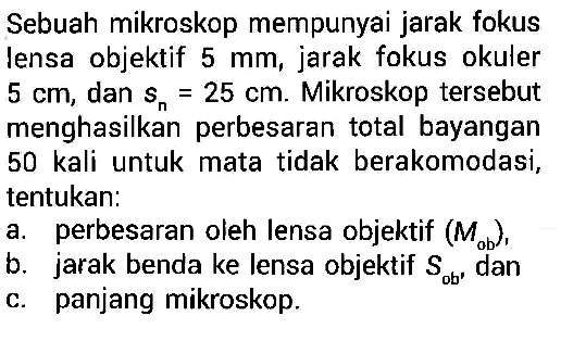 Sebuah mikroskop mempunyai jarak fokus lensa objektif  5 mm , jarak fokus okuler  5 cm , dan  sn=25 cm . Mikroskop tersebut menghasilkan perbesaran total bayangan 50 kali untuk mata tidak berakomodasi, tentukan:a. perbesaran oleh lensa objektif  (Mob),b. jarak benda ke lensa objektif  Sob, danc. panjang mikroskop.