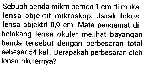 Sebuah benda mikro berada 1 cm di muka lensa objektif mikroskop. Jarak fokus lensa objektif 0,9 cm. Mata penqamat di belakang lensa okuler melihat bayangan benda tersebut dengan perbesaran total sebesar 54 kali. Berapakah perbesaran oleh lensa okulernya? 