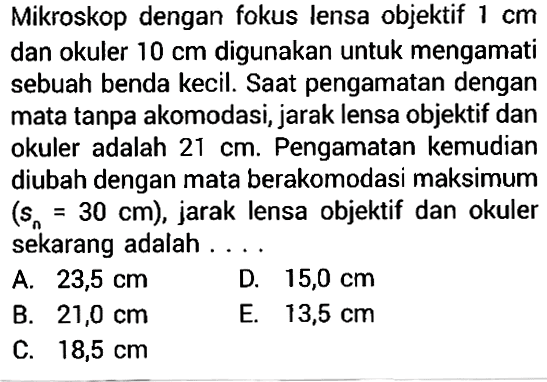 Mikroskop dengan fokus lensa objektif  1 cm  dan okuler  10 cm  digunakan untuk mengamati sebuah benda kecil. Saat pengamatan dengan mata tanpa akomodasi, jarak lensa objektif dan okuler adalah  21 cm. Pengamatan kemudian diubah dengan mata berakomodasi maksimum (sn=30 cm), jarak lensa objektif dan okuler sekarang adalah ....
