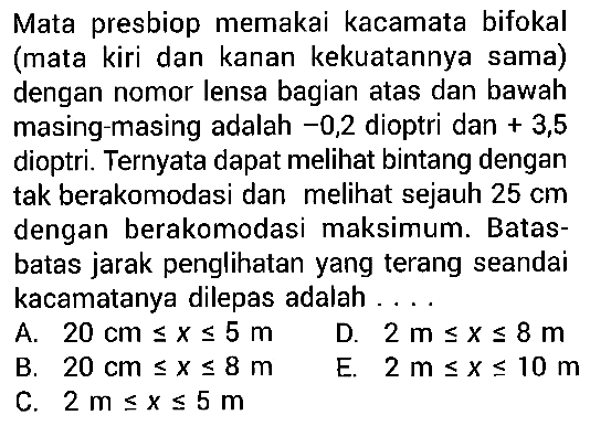 Mata presbiop memakai kacamata bifokal (mata kiri dan kanan kekuatannya sama) dengan nomor lensa bagian atas dan bawah masing-masing adalah -0,2 dioptri dan +3,5 dioptri. Ternyata dapat melihat bintang dengan tak berakomodasi dan melihat sejauh 25 cm dengan berakomodasi maksimum. Batasbatas jarak penglihatan yang terang seandai kacamatanya dilepas adalah ....
