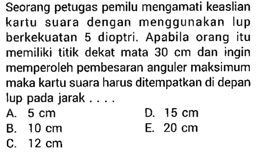 Seorang petugas pemilu mengamati keaslian kartu suara dengan menggunakan lup berkekuatan 5 dioptri. Apabila orang itu memiliki titik dekat mata 30 cm dan ingin memperoleh pembesaran anguler maksimum maka kartu suara harus ditempatkan di depan lup pada jarak...