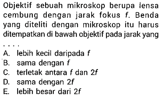 Objektif sebuah mikroskop berupa lensa cembung dengan jarak fokus f. Benda yang diteliti dengan mikroskop itu harus ditempatkan di bawah objektif pada jarak yang ....A. lebih kecil daripada fB. sama dengan fC. terletak antara f dan 2fD. sama dengan 2fE. lebih besar dari 2f