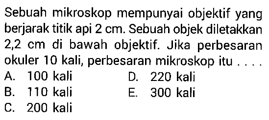 Sebuah mikroskop mempunyai objektif yang berjarak titik api  2 cm . Sebuah objek diletakkan  2,2 cm  di bawah objektif. Jika perbesaran okuler 10 kali, perbesaran mikroskop itu ....