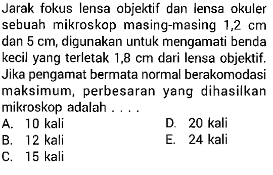 Jarak fokus lensa objektif dan lensa okuler sebuah mikroskop masing-masing  1,2 cm  dan  5 cm , digunakan untuk mengamati benda kecil yang terletak  1,8 cm  dari lensa objektif. Jika pengamat bermata normal berakomodasi maksimum, perbesaran yang dihasilkan mikroskop adalah ....