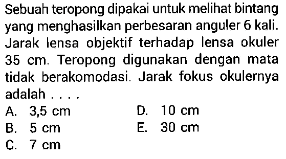 Sebuah teropong dipakai untuk melihat bintang yang menghasilkan perbesaran anguler 6 kali. Jarak lensa objektif terhadap lensa okuler 35 cm. Teropong digunakan dengan mata tidak berakomodasi. Jarak fokus okulernya adalah .... 