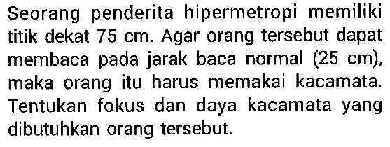 Seorang penderita hipermetropi memiliki titik dekat 75 cm. Agar orang tersebut dapat membaca pada jarak baca normal (25 cm), maka orang itu harus memakai kacamata. Tentukan fokus dan daya kacamata yang dibutuhkan orang tersebut.