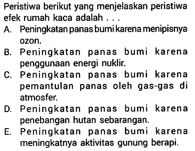 Peristiwa berikut yang menjelaskan peristiwa efek rumah kaca adalah... A. Peningkatan panas bumi karena menipisnya ozon. B. Peningkatan panas bumi karena penggunaan energi nuklir. C. Peningkatan panas bumi karena pemantulan panas oleh gas-gas di atmosfer. D. Peningkatan panas bumi karena penebangan hutan sebarangan. E. Peningkatan panas bumi karena meningkatnya aktivitas gunung berapi. 