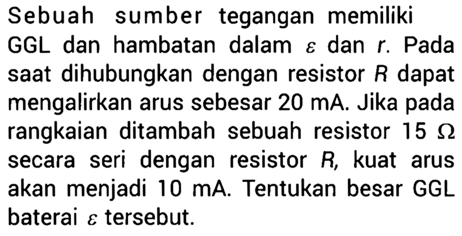 Sebuah sumber tegangan memiliki GGL dan hambatan dalam  varepsilon  dan  r . Pada saat dihubungkan dengan resistor  R  dapat mengalirkan arus sebesar 20 mA. Jika pada rangkaian ditambah sebuah resistor  15 Omega  secara seri dengan resistor  R , kuat arus akan menjadi  10 mA . Tentukan besar GGL baterai  varepsilon  tersebut.