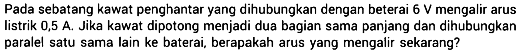 Pada sebatang kawat penghantar yang dihubungkan dengan beterai 6V mengalir arus listrik 0,5 A. Jika kawat dipotong menjadi dua bagian sama panjang dan dihubungkan paralel satu sama lain ke baterai, berapakah arus yang mengalir sekarang?