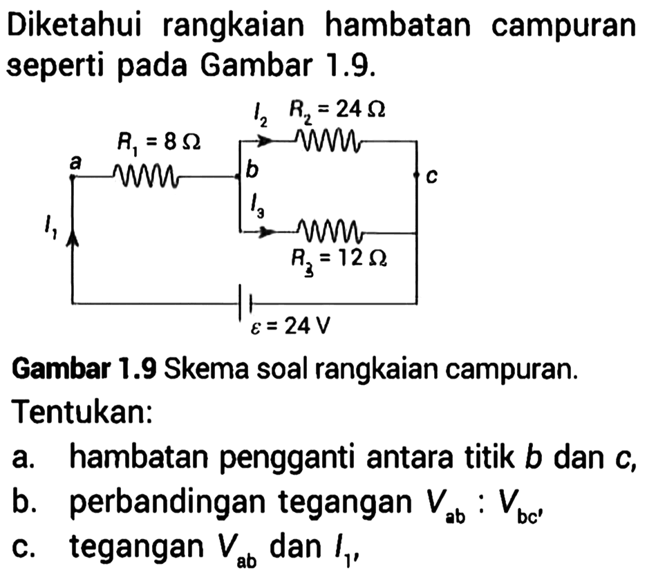 Diketahui rangkaian hambatan campuran seperti pada Gambar 1.9. I2 R2 = 24 Ohm R1 = 8 Ohm a b c I3 I1 R3 = 12 Ohm epsilon = 24 V Gambar 1.9 Skema soal rangkaian campuran. Tentukan: a. hambatan pengganti antara titik b dan c, b. perbandingan tegangan Vab : Vbc' c. tegangan Vab dan I1.