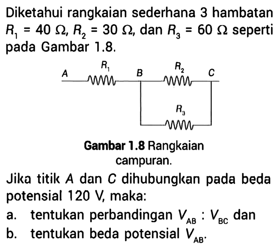 Diketahui rangkaian sederhana 3 hambatan R1 = 40 ohm, R2 = 30 ohm, dan R3 = 60 ohm seperti Gambar 1,.8. A R1 B R2 C R3 Gambar 1.8 Rangkaian campuran. Jika titik A dan C dihubungkan pada beda potensial 120 V, maka: a. tentukan perbandingan VAB : VBC dan b. tentukan beda potensial VAB