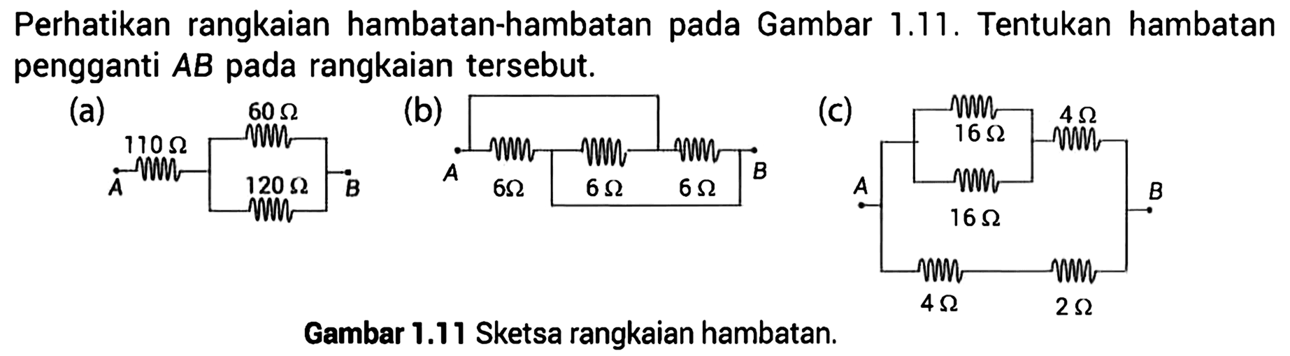 Perhatikan rangkaian hambatan-hambatan Gambar 1.11. Tentukan hambatan pengganti AB rangkaian tersebut. (a) A 110 ohm 60 ohm 120 ohm B (b) A 6 ohm 6 ohm 6 ohm B (c) A 16 ohm 16 ohm 4 ohm 4 ohm 2 ohm B Gambar 1.11 Sketsa rangkaian hambatan.