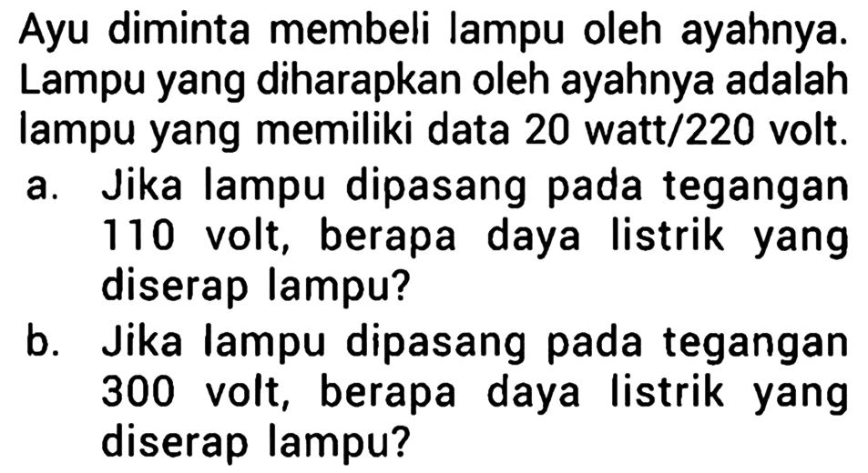 Ayu diminta membeli lampu oleh ayahnya. Lampu yang diharapkan oleh ayahnya adalah lampu yang memiliki data 20 watt/220 volt. a. Jika lampu dipasang pada tegangan 110 volt, berapa daya listrik yang diserap lampu? b. Jika lampu dipasang pada tegangan 300 volt, berapa daya listrik yang diserap lampu?