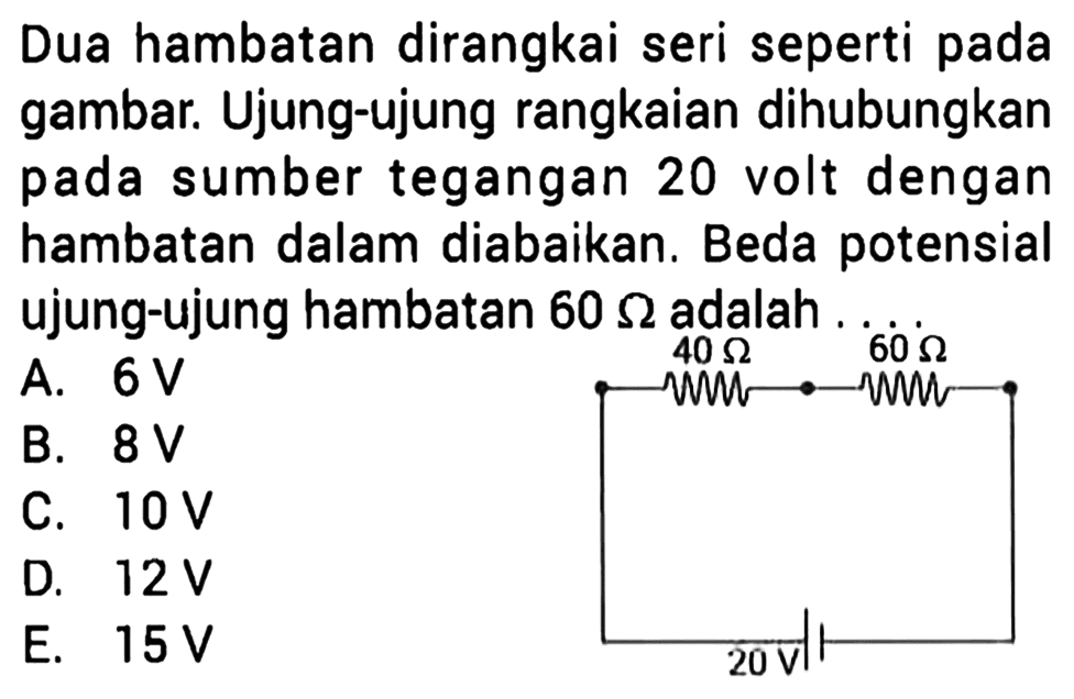 Dua hambatan dirangkai seri seperti pada gambar. Ujung-ujung rangkaian dihubungkan pada sumber tegangan 20 volt dengan hambatan dalam diabaikan. Beda potensial ujung-ujung hambatan 60 ohm adalah ....