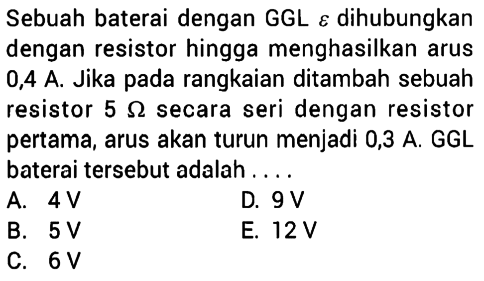 Sebuah baterai dengan GGL epsilon dihubungkan dengan resistor hingga menghasilkan arus 0,4 A. Jika pada rangkaian ditambah sebuah resistor 5 ohm secara seri dengan resistor pertama, arus akan turun menjadi 0,3 A GGL baterai tersebut adalah ....