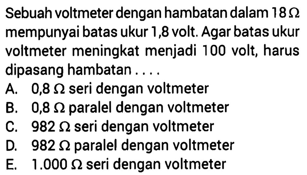 Sebuah voltmeter dengan hambatan dalam 18 Ohm mempunyai batas ukur 1,8 volt. Agar batas ukur voltmeter meningkat menjadi 100 volt, harus dipasang hambatan ....