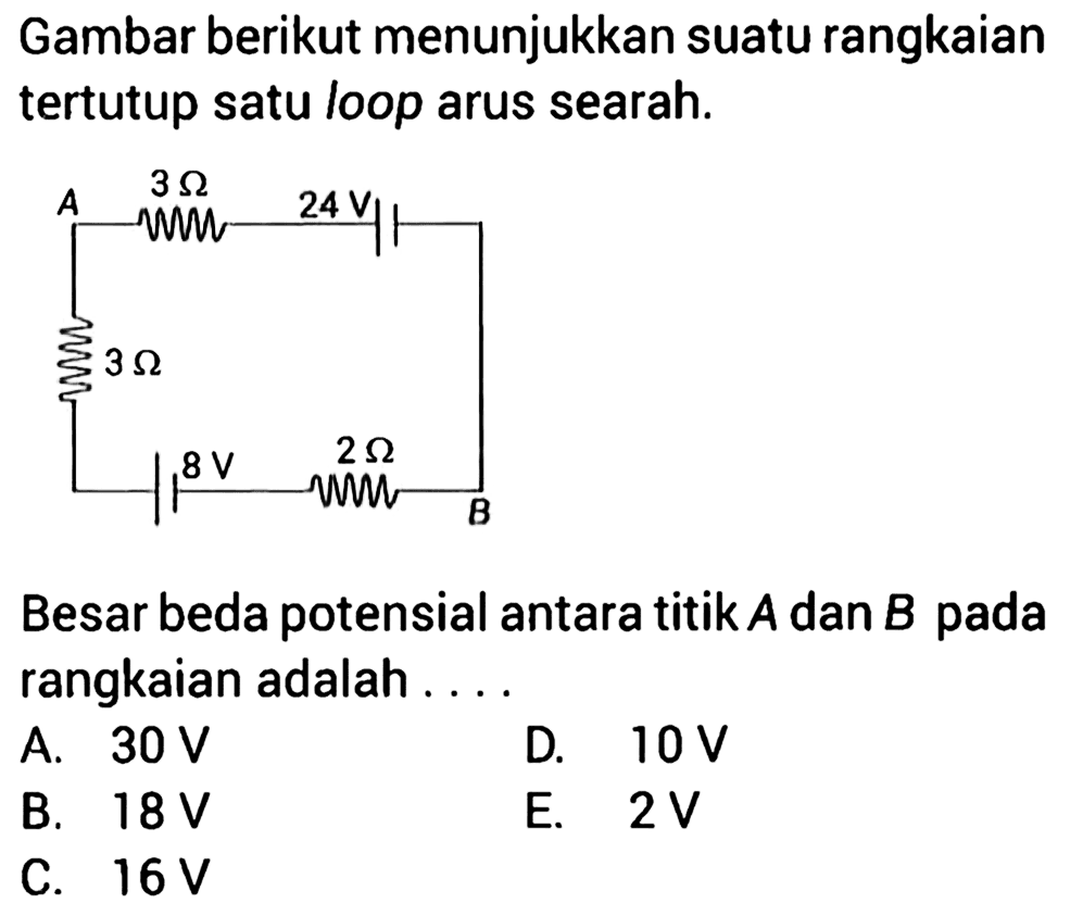 Gambar berikut menunjukkan suatu rangkaian tertutup satu loop arus searah. A 3 Ohm 24 V 3 Ohm 8 V 2 Ohm B Besar beda potensial antara titik A dan B pada rangkaian adalah . . . . 