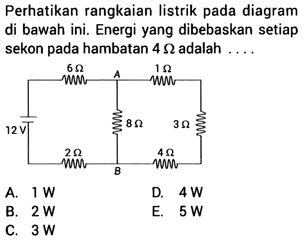 Perhatikan rangkaian listrik pada diagram di bawah ini. Energi yang dibebaskan setiap sekon pada hambatan 4 Ohm adalah . . . . 6 Ohm A 1 Ohm 12 V 8 Ohm 3 Ohm 2 Ohm B 4 Ohm 