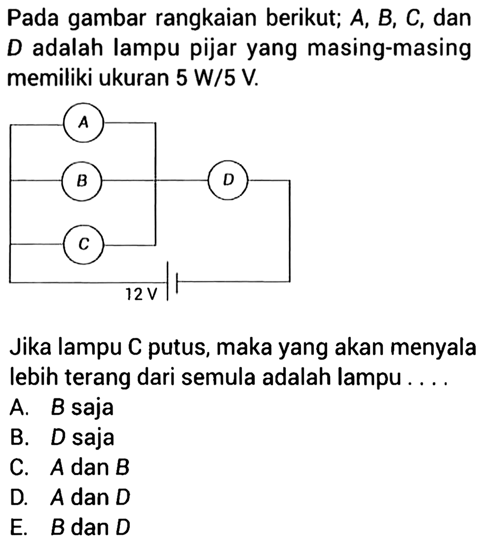 Pada gambar rangkaian berikut; A, B, C dan D adalah lampu pijar yang masing-masing memiliki ukuran 5 W/5 V. A B D C 12 V Jika lampu C putus, maka yang akan menyala lebih terang dari semula adalah lampu . . . . 