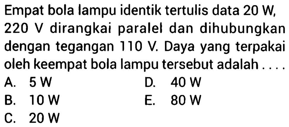 Empat bola lampu identik tertulis data 20 W, 220 V dirangkai paralel dan dihubungkan dengn tegangan 110 V. Daya yang terpakai oleh keempat bola lampu tersebut adalah . . . . 