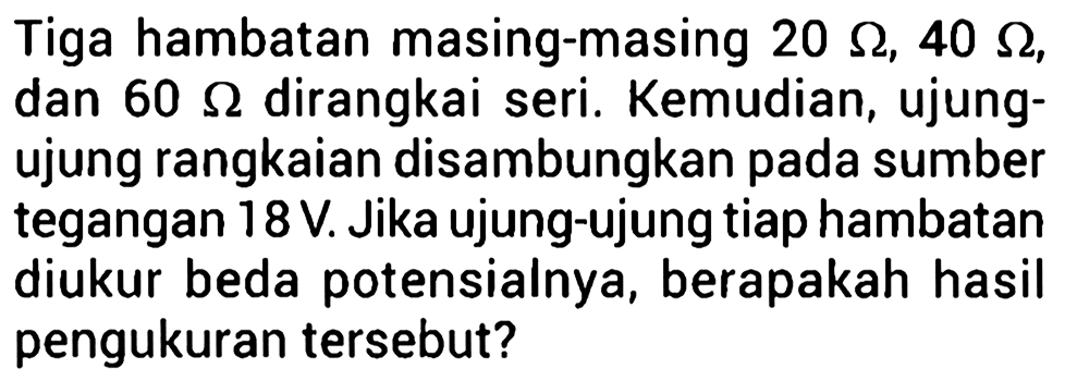 Tiga hambatan masing-masing 20 ohm, 40 ohm, dan 60 ohm dirangkai seri. Kemudian, ujung- ujung rangkaian disambungkan pada sumber tegangan 18 V. Jika ujung-ujung tiap hambatan diukur beda potensialnya, berapakah hasil pengukuran tersebut?