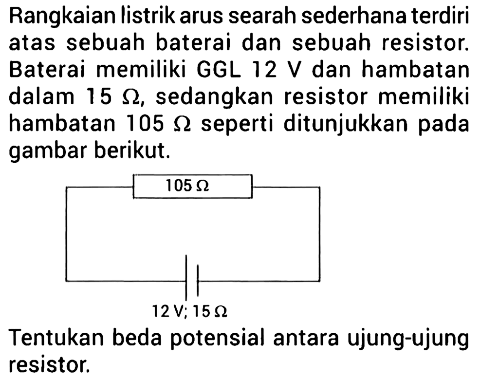 Rangkaian listrik arus searah sederhana terdiri atas sebuah baterai dan sebuah resistor. Baterai memiliki GGL 12 V dan hambatan dalam 15 ohm, sedangkan resistor memiliki hambatan 105 ohm seperti ditunjukkan pada gambar berikut. 105 ohm 12V; 15 ohm Tentukan beda potensial antara ujung-ujung resistor.