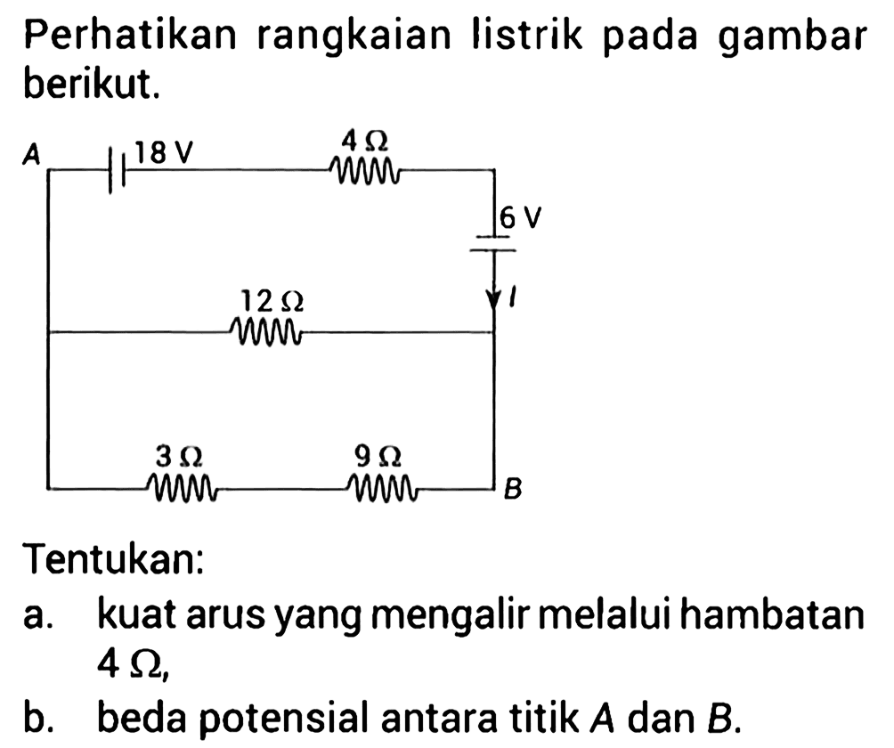 Perhatikan rangkaian listrik pada gambar berikut. A 18 V 4 Ohm 6 V I 12 Ohm 3 Ohm 9 Ohm B Tentukan: a. kuat arus yang mengalir melalui hambatan 4 Ohm, b. beda potensial antara titik A dan B.