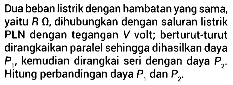 Dua beban listrik dengan hambatan yang sama, yaitu R ohm, dihubungkan dengan saluran listrik PLN dengan tegangan V volt; berturut-turut dirangkaikan paralel sehingga dihasilkan daya P1, kemudian dirangkai seri dengan daya P2. Hitung perbandingan daya P1 dan P2.