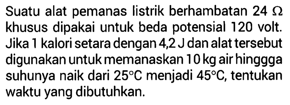 Suatu alat pemanas listrik berhambatan 24 ohm khusus dipakai untuk beda potensial 120 volt. Jika 1 kalori setara dengan 4,2 J dan alat tersebut digunakan untuk memanaskan 10 kg air hinggga suhunya naik dari 25C menjadi 45C, tentukan waktu yang dibutuhkan.