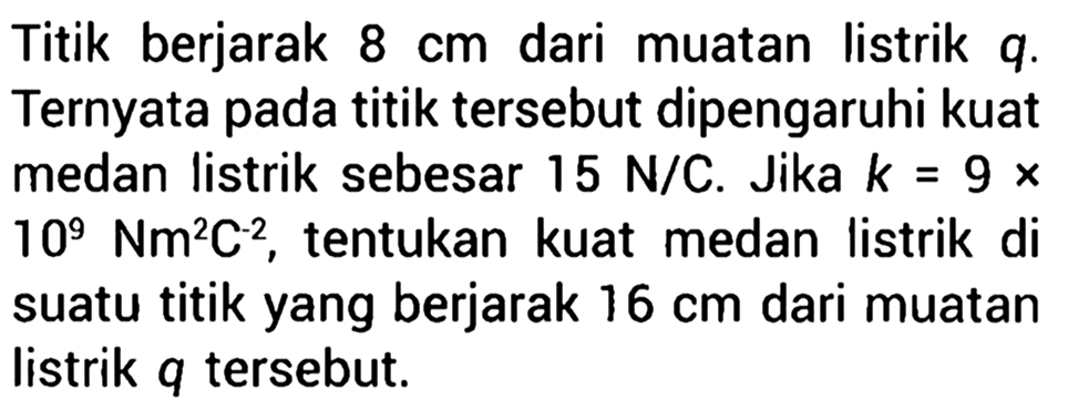 Titik berjarak 8 cm dari muatan listrik q. Ternyata pada titik tersebut dipengaruhi kuat medan listrik sebesar 15 N/C. Jika k = 9 X 109 Nm^2C^-2, tentukan kuat medan listrik di suatu titik yang berjarak 16 cm dari muatan listrik q tersebut.