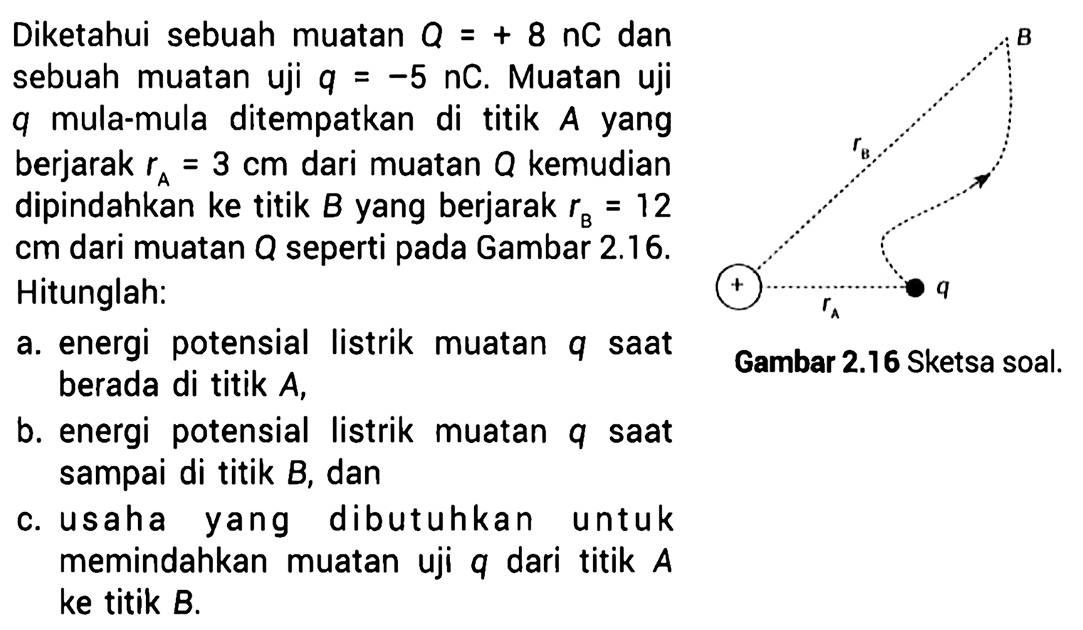 Diketahui sebuah muatan Q = + 8 nC dan sebuah muatan uji q = -5 nC. Muatan uji q mula-mula ditempatkan di titik A yang berjarak rA = 3 cm dari muatan Q kemudian dipindahkan ke titik B yang berjarak rB = 12 cm dari muatan Q seperti pada Gambar 2.16. B rB + q rA Gambar 2.16 Sketsa soal. 
Hitunglah: a. energi  potensial listrik muatan q saat berada di titik A, b. energi  potensial listrik muatan q saat sampai di titik B, dan c. usaha yang dibutuhkan untuk memindahkan muatan uji q dari titik A ke titik B. 