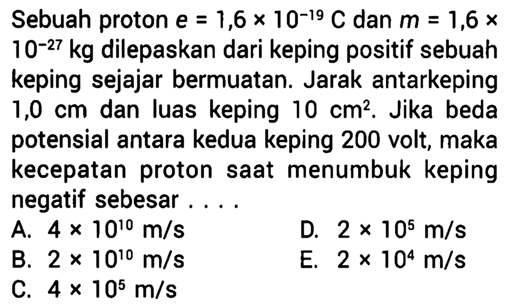 Sebuah proton e = 1,6 x 10^(-19) C dan m = 1,6 x 10^(-27) kg dilepaskan dari keping positif sebuah keping sejajar bermuatan. Jarak antarkeping 1,0 cm dan luas keping 10 cm^2. Jika beda potensial antara kedua keping 200 volt, maka kecepatan proton saat menumbuk keping negatif sebesar ...