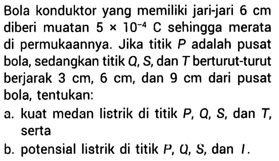 Bola konduktor yang memiliki jari-jari 6 cm diberi muatan 5 x 10^(-4) C sehingga merata 5 di permukaannya. Jika titik P adalah pusat bola, sedangkan titik Q, S, dan T berturut-turut berjarak 3 cm, 6 cm, dan 9 cm dari pusat bola, tentukan: a. kuat medan listrik di titik P, Q, S, dan T, serta b. potensial listrik di titik P, Q, S, dan T .