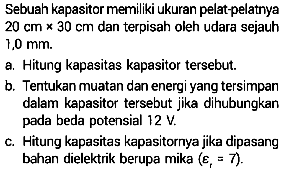 Sebuah kapasitor memiliki ukuran pelat-pelatnya 20 cm x 30 cm dan terpisah oleh udara sejauh 1,0 mm. 
a. Hitung kapasitas kapasitor tersebut. 
b. Tentukan muatan dan energi yang tersimpan dalam kapasitor tersebut jika dihubungkan pada beda potensial 12 V. 
c. Hitung kapasitas kapasitornya jika dipasang bahan dielektrik berupa mika (epsilon r = 7).