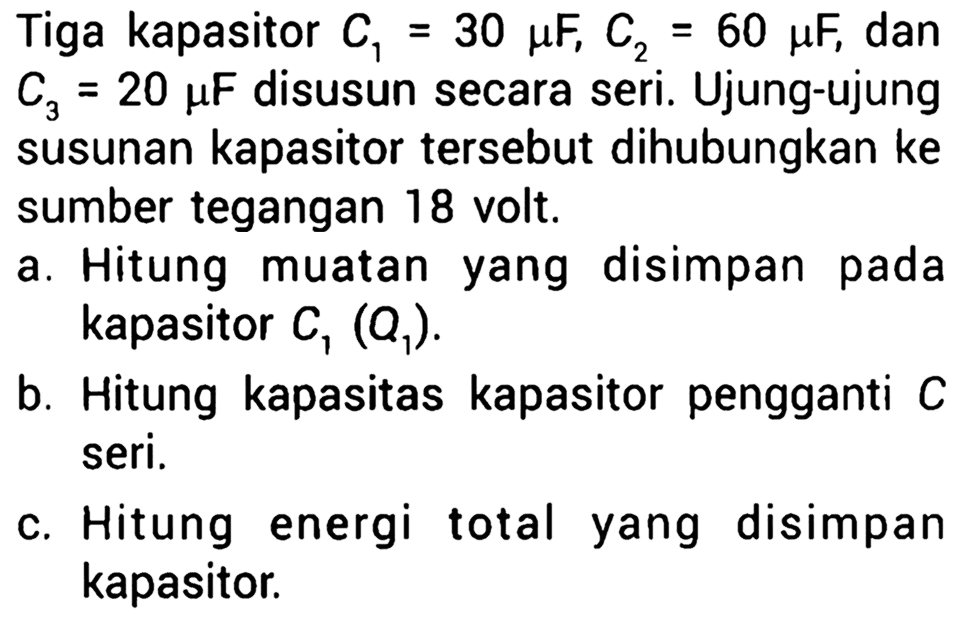 Tiga kapasitor C1 = 30 muF, C2 = 60 muF, dan C3 = 20 muF disusun secara seri. Ujung-ujung susunan kapasitor tersebut dihubungkan ke sumber tegangan 18 volt. a. Hitung muatan yang disimpan pada kapasitor C1 (Q1). b. Hitung kapasitas kapasitor pengganti C seri. c. Hitung energi total yang disimpan kapasitor.