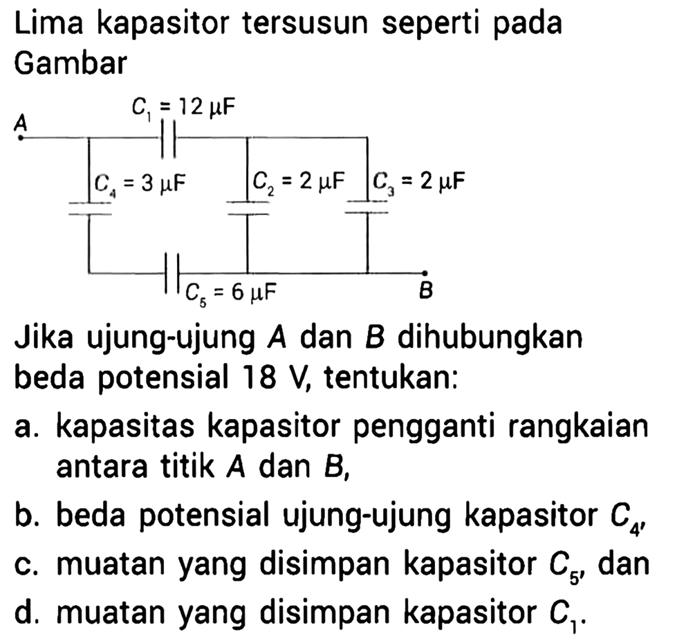 Lima kapasitor tersusun seperti pada Gambar 
C1 = 12 mikro F A C4 = 3 mikro F C2 = 2 mikro F C3 = 2 mikro F C5 = 6 mikro F B Jika ujung-ujung A dan B dihubungkan beda potensial 18 V, tentukan: a. kapasitas kapasitor pengganti rangkaian antara titik A dan B, b. beda potensial ujung-ujung kapasitor C4, c. muatan yang disimpan kapasitor C5, dan d. muatan yang disimpan kapasitor C1. 