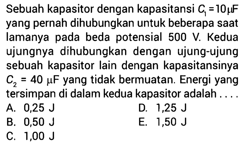 Sebuah kapasitor dengan kapasitansi C1 = 10 muF yang pernah dihubungkan untuk beberapa saat lamanya pada beda potensial 500 V. Kedua ujungnya dihubungkan dengan ujung-ujung sebuah kapasitor lain dengan kapasitansinya C2 = 40 muF yang tidak bermuatan. Energi yang tersimpan di dalam kedua kapasitor adalah ....