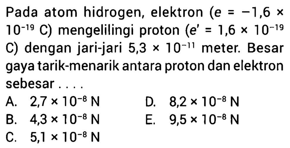 Pada atom hidrogen, elektron (e = -1,6 x 10^(-19) C) mengelilingi proton (e' = 1,6 x 10^(-19) C) dengan jari-jari 5,3 x 10^(-11) meter. Besar gaya tarik-menarik antara proton dan elektron sebesar ....