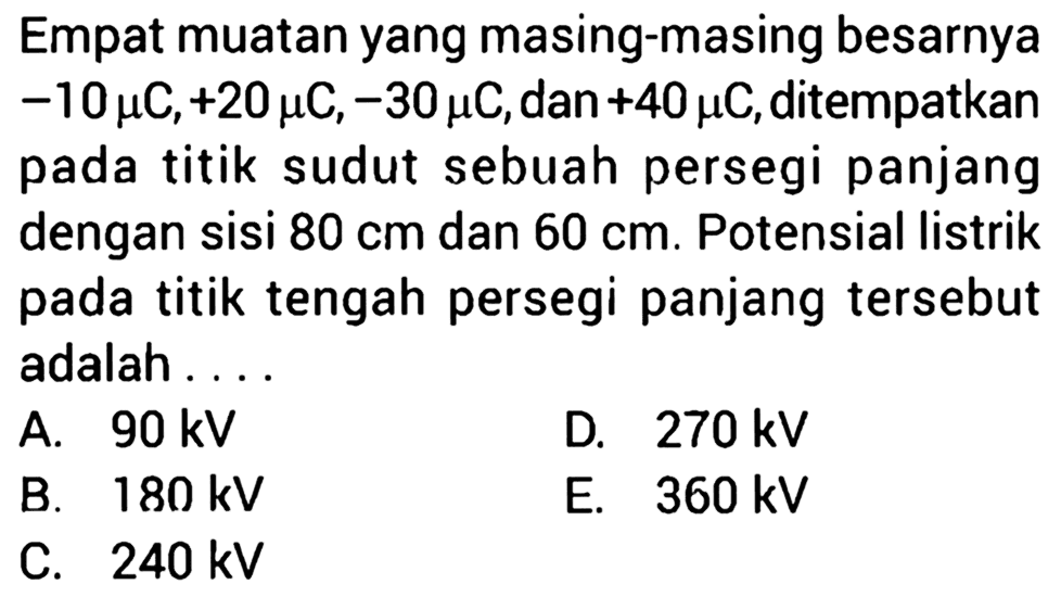 Empat muatan yang masing-masing besarnya -10 mu C, +20 mu C, -30 mu C, dan +40 mu C, ditempatkan pada titik sudut sebuah persegi panjang dengan sisi 80 cm dan 60 cm. Potensial listrik pada titik tengah persegi panjang tersebut adalah ...