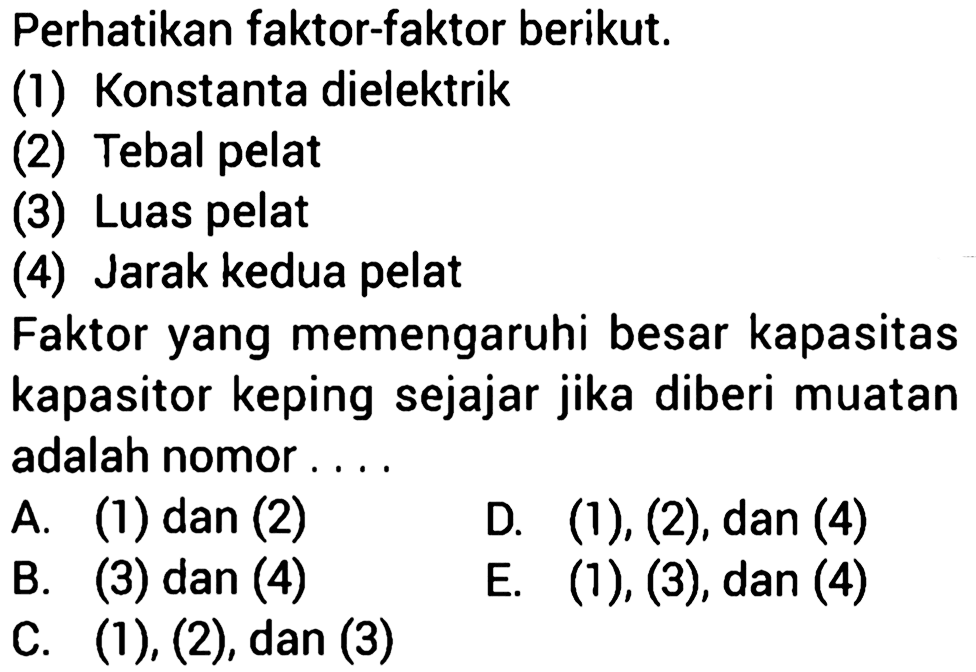 Perhatikan faktor-faktor berikut.(1) Konstanta dielektrik(2) Tebal pelat(3) Luas pelat(4) Jarak kedua pelatFaktor yang memengaruhi besar kapasitas kapasitor keping sejajar jika diberi muatan adalah nomor ....