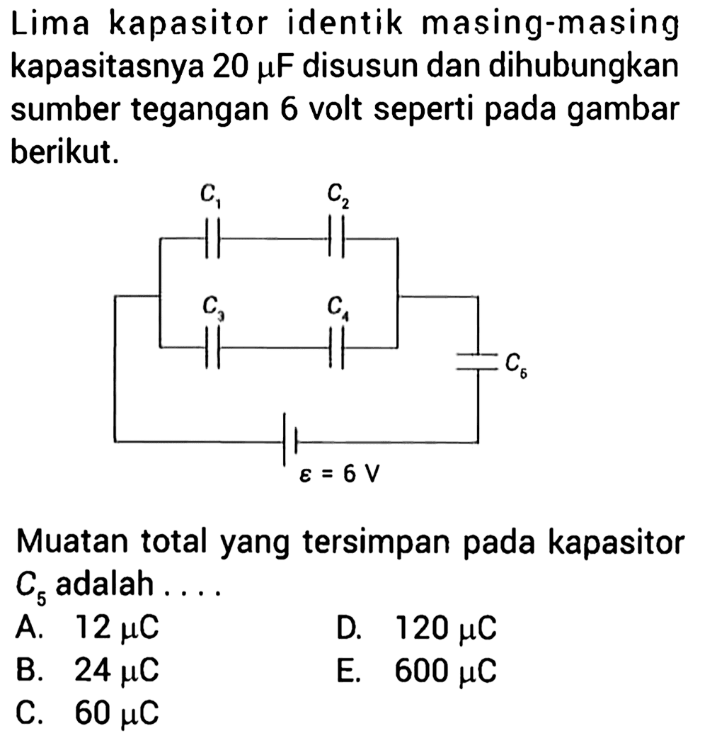 Lima kapasitor identik masing-masing kapasitasnya 20 mu F disusun dan dihubungkan sumber tegangan 6 volt seperti pada gambar berikut.C1 C2 C3 C4 C5 epsilon=6VMuatan total yang tersimpan pada kapasitor C5 adalah....