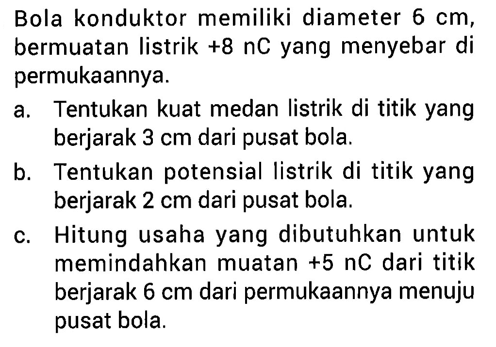 Bola konduktor memiliki diameter 6 cm, bermuatan listrik +8 nC yang menyebar di permukaannya. a. Tentukan kuat medan listrik di titik yang berjarak 3 cm dari pusat bola. b. Tentukan potensial listrik di titik yang berjarak 2 cm dari pusat bola. c. Hitung usaha yang dibutuhkan untuk memindahkan muatan +5 nC dari titik berjarak 6 cm dari permukaannya menuju pusat bola.