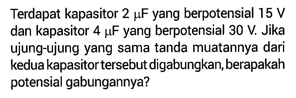 Terdapat kapasitor 2 mu F yang berpotensial 15 V dan kapasitor 4 mu F yang berpotensial 30 V. Jika ujung-ujung yang sama tanda muatannya dari kedua kapasitor tersebut digabungkan, berapakah potensial gabungannya?