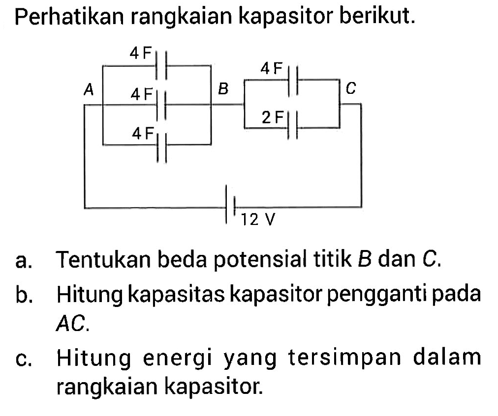 Perhatikan rangkaian kapasitor berikut. 
4 F 4 F A B C 4 F 2 F 4 F 12 V
a. Tentukan beda potensial titik B dan C. 
b. Hitung kapasitas kapasitor pengganti pada AC. 
c. Hitung energi yang tersimpan dalam rangkaian kapasitor.