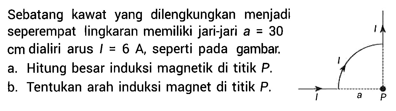 Sebatang kawat yang dilengkungkan menjadi seperempat lingkaran memiliki jari-jari a = 30 cm dialiri arus I = 6 A, seperti pada gambar. 
I I I a P 
a. Hitung besar induksi magnetik di titik P. b. Tentukan arah induksi magnet di titik P.