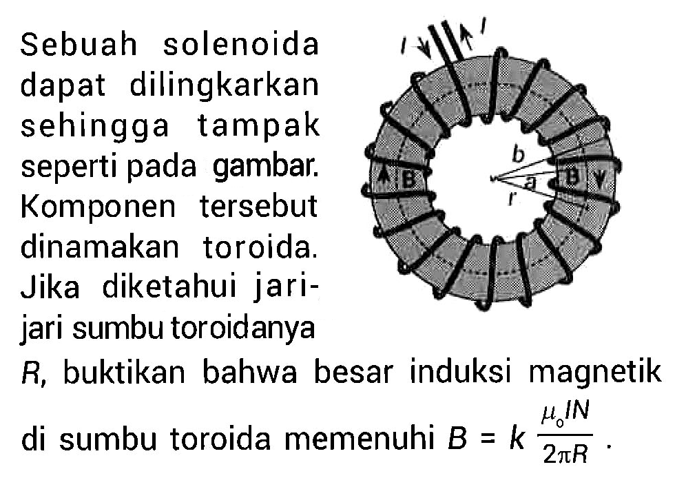 I I B B a b r
Sebuah solenoida dapat dilingkarkan sehingga tampak seperti pada gambar. Komponen tersebut dinamakan toroida. Jika diketahui jarijari sumbu toroidanya  R , buktikan bahwa besar induksi magnetik di sumbu toroida memenuhi B=k (mu 0 I N)/(2 pi R).