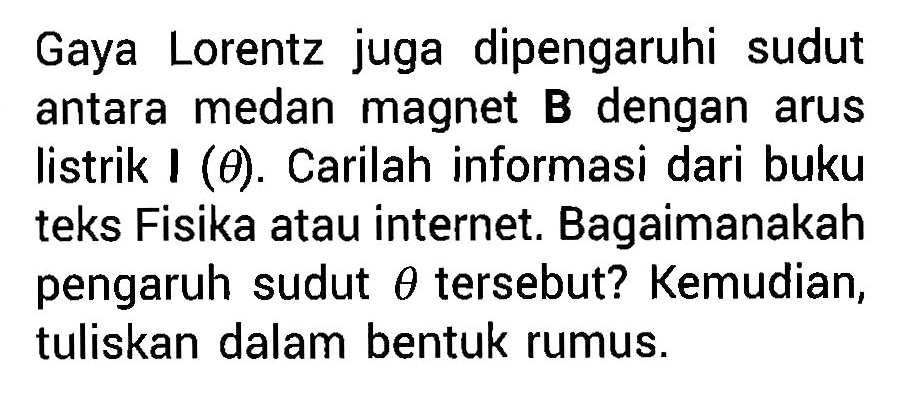 Gaya Lorentz juga dipengaruhi sudut antara medan magnet B dengan arus listrik I (theta). Carilah informasi dari buku teks Fisika atau internet. Bagaimanakah pengaruh sudut theta tersebut? Kemudian, tuliskan dalam bentuk rumus.