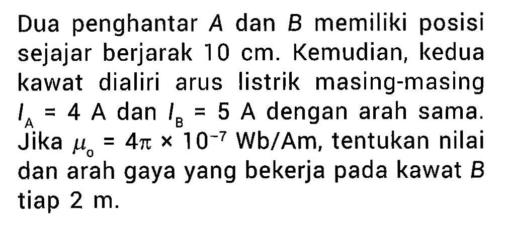 Dua penghantar A dan B memiliki posisi sejajar berjarak 10 cm. Kemudian, kedua kawat dialiri arus listrik masing-masing IA = 4 A dan IB = 5 A dengan arah sama. Jika mu0 = 4 pi x 10^(-7) Wb/Am, tentukan nilai dan arah gaya yang bekerja pada kawat B tiap 2 m.